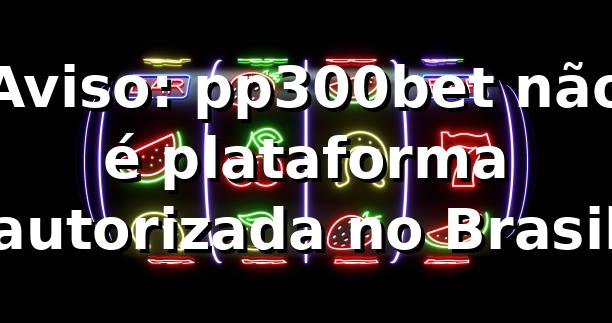 Aviso: pp300bet não é plataforma autorizada no Brasil